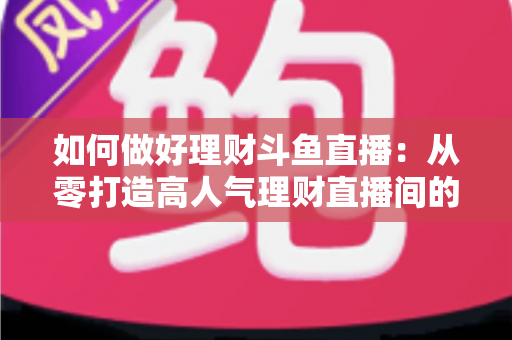 如何做好理财斗鱼直播:从零打造高人气理财直播间的实战指南 如何做好理财斗鱼直播:从零打造高人气理财直播间的实战指南