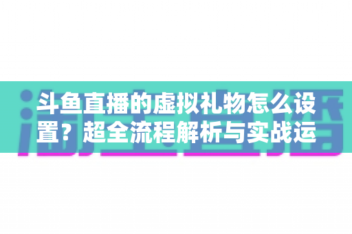 斗鱼直播的虚拟礼物怎么设置？超全流程解析与实战运营指南
