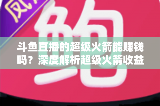 斗鱼直播的超级火箭能赚钱吗？深度解析超级火箭收益机制与主播变现全攻略