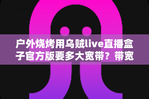户外烧烤用乌贼live直播盒子官方版要多大宽带?带宽配置与户外直播实用全攻略 户外烧烤用乌贼live直播盒子官方版要多大宽带?带宽配置与户外直播实用全攻略