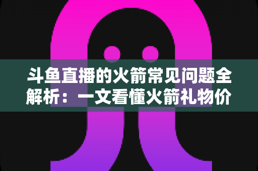 斗鱼直播的火箭常见问题全解析:一文看懂火箭礼物价格、特效与玩法规则 斗鱼直播的火箭常见问题全解析:一文看懂火箭礼物价格、特效与玩法规则