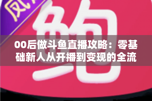 00后做斗鱼直播攻略:零基础新人从开播到变现的全流程实战指南 00后做斗鱼直播攻略:零基础新人从开播到变现的全流程实战指南