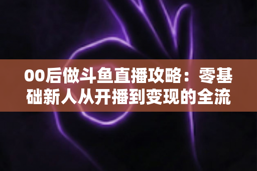 00后做斗鱼直播攻略:零基础新人从开播到变现的全流程实战指南 00后做斗鱼直播攻略:零基础新人从开播到变现的全流程实战指南