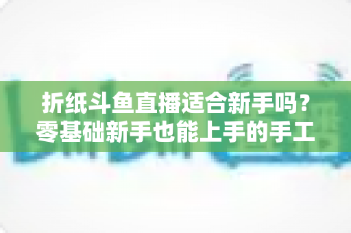 折纸斗鱼直播适合新手吗？零基础新手也能上手的手工直播入门全攻略