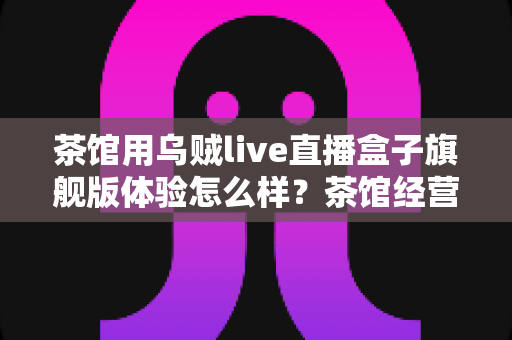茶馆用乌贼live直播盒子旗舰版体验怎么样?茶馆经营者视角的深度实测与真实心得 茶馆用乌贼live直播盒子旗舰版体验怎么样?茶馆经营者视角的深度实测与真实心得