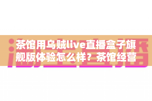 茶馆用乌贼live直播盒子旗舰版体验怎么样?茶馆经营者视角的深度实测与真实心得 茶馆用乌贼live直播盒子旗舰版体验怎么样?茶馆经营者视角的深度实测与真实心得