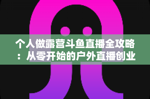 个人做露营斗鱼直播全攻略：从零开始的户外直播创业指南，助你抓住流量风口实现副业变现