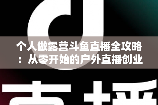 个人做露营斗鱼直播全攻略：从零开始的户外直播创业指南，助你抓住流量风口实现副业变现