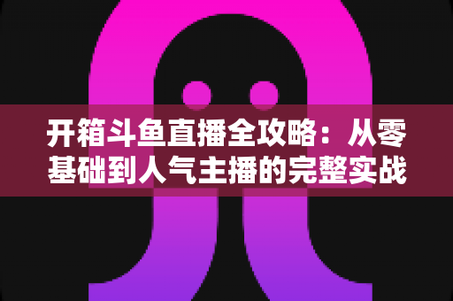 开箱斗鱼直播全攻略：从零基础到人气主播的完整实战指南，新手必备干货一次性讲透