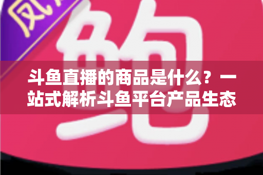 斗鱼直播的商品是什么?一站式解析斗鱼平台产品生态与消费指南 斗鱼直播的商品是什么?一站式解析斗鱼平台产品生态与消费指南