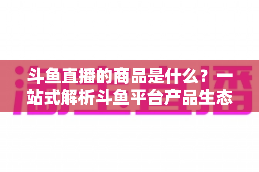 斗鱼直播的商品是什么?一站式解析斗鱼平台产品生态与消费指南 斗鱼直播的商品是什么?一站式解析斗鱼平台产品生态与消费指南