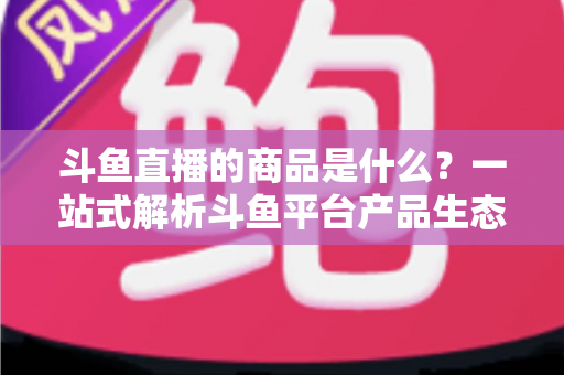 斗鱼直播的商品是什么?一站式解析斗鱼平台产品生态与消费指南 斗鱼直播的商品是什么?一站式解析斗鱼平台产品生态与消费指南