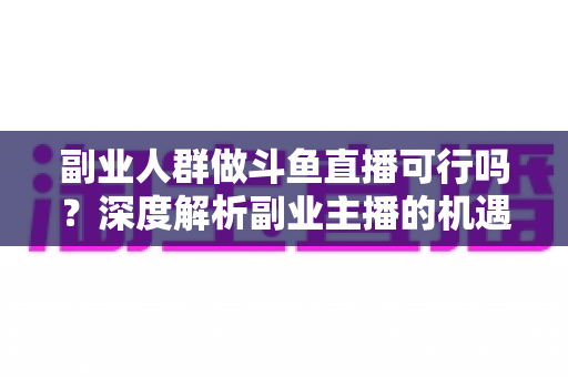 副业人群做斗鱼直播可行吗？深度解析副业主播的机遇、成本与实战指南