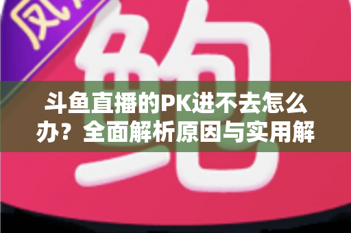 斗鱼直播的PK进不去怎么办？全面解析原因与实用解决方法指南