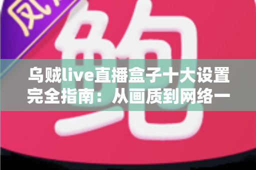 乌贼live直播盒子十大设置完全指南：从画质到网络一步到位的核心配置优化教程