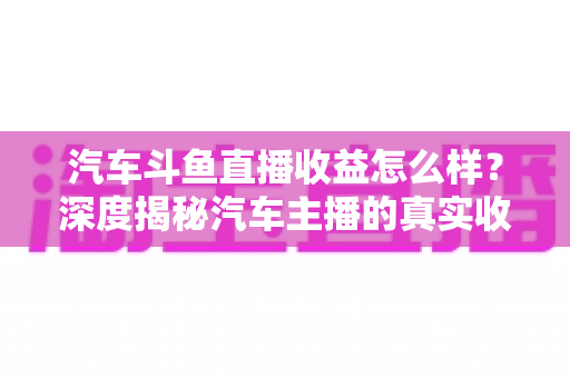 汽车斗鱼直播收益怎么样？深度揭秘汽车主播的真实收入与变现路径