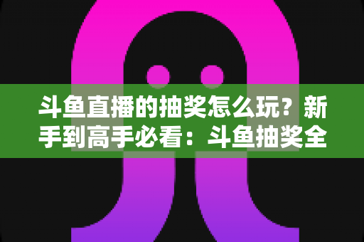 斗鱼直播的抽奖怎么玩?新手到高手必看:斗鱼抽奖全流程详解与中奖技巧攻略 斗鱼直播的抽奖怎么玩?新手到高手必看:斗鱼抽奖全流程详解与中奖技巧攻略