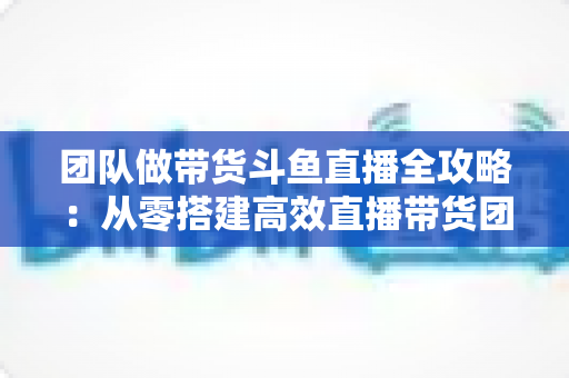 团队做带货斗鱼直播全攻略:从零搭建高效直播带货团队的实战指南 团队做带货斗鱼直播全攻略:从零搭建高效直播带货团队的实战指南
