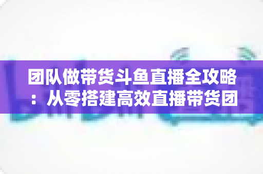 团队做带货斗鱼直播全攻略:从零搭建高效直播带货团队的实战指南 团队做带货斗鱼直播全攻略:从零搭建高效直播带货团队的实战指南