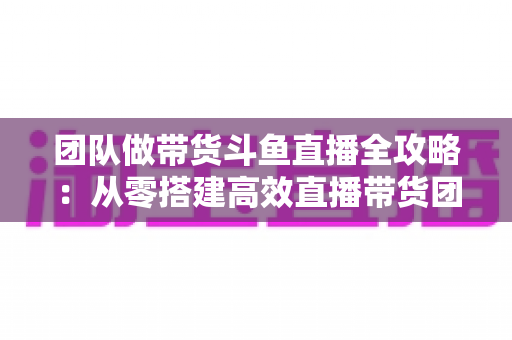 团队做带货斗鱼直播全攻略:从零搭建高效直播带货团队的实战指南 团队做带货斗鱼直播全攻略:从零搭建高效直播带货团队的实战指南