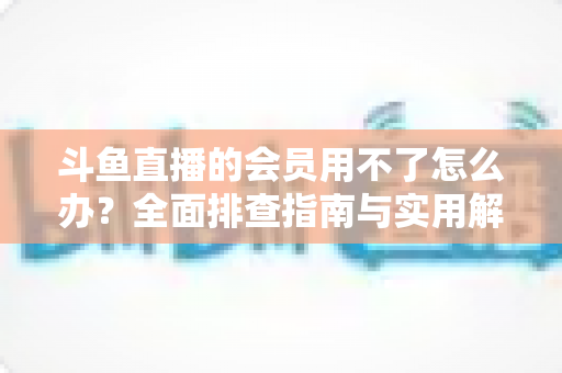 斗鱼直播的会员用不了怎么办?全面排查指南与实用解决方案助您快速恢复会员权益 斗鱼直播的会员用不了怎么办?全面排查指南与实用解决方案助您快速恢复会员权益