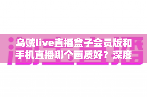 乌贼live直播盒子会员版和手机直播哪个画质好?深度画质对比与选购全指南 乌贼live直播盒子会员版和手机直播哪个画质好?深度画质对比与选购全指南