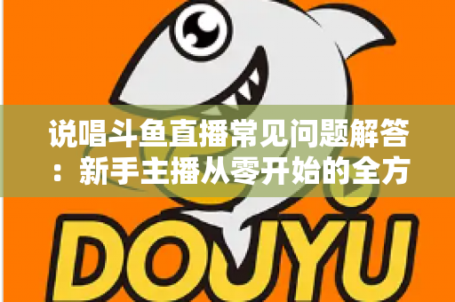 说唱斗鱼直播常见问题解答：新手主播从零开始的全方位实战指南