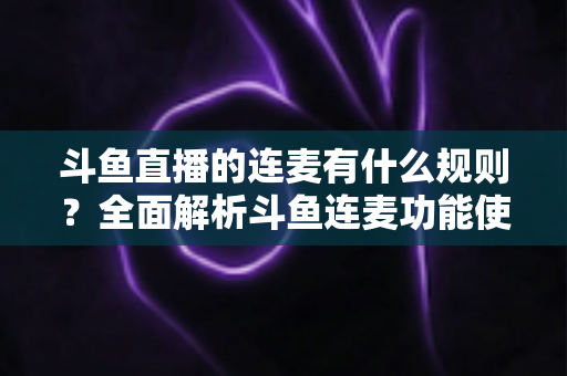 斗鱼直播的连麦有什么规则？全面解析斗鱼连麦功能使用规范与注意事项