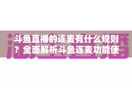 斗鱼直播的连麦有什么规则？全面解析斗鱼连麦功能使用规范与注意事项
