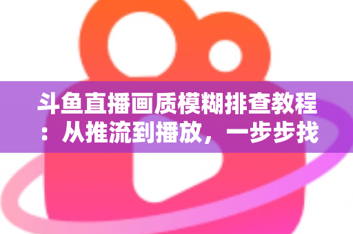 斗鱼直播画质模糊排查教程:从推流到播放,一步步找回高清画面 斗鱼直播画质模糊排查教程:从推流到播放,一步步找回高清画面