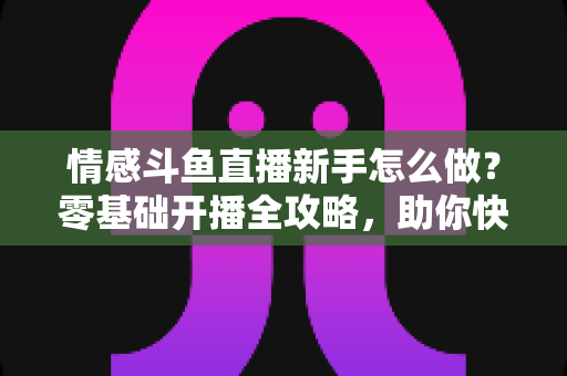 情感斗鱼直播新手怎么做？零基础开播全攻略，助你快速涨粉变现实战指南