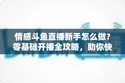 情感斗鱼直播新手怎么做？零基础开播全攻略，助你快速涨粉变现实战指南