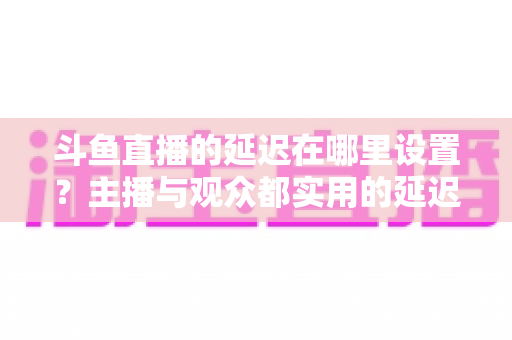 斗鱼直播的延迟在哪里设置?主播与观众都实用的延迟调整完整指南 斗鱼直播的延迟在哪里设置?主播与观众都实用的延迟调整完整指南