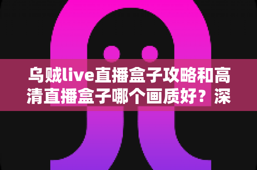 乌贼live直播盒子攻略和高清直播盒子哪个画质好？深度评测与实用选择指南全解析