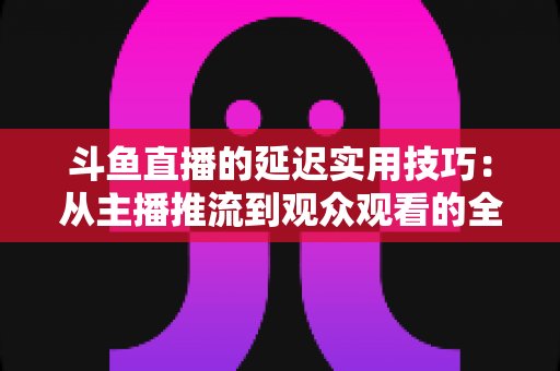斗鱼直播的延迟实用技巧:从主播推流到观众观看的全场景优化指南 斗鱼直播的延迟实用技巧:从主播推流到观众观看的全场景优化指南
