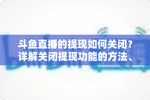 斗鱼直播的提现如何关闭?详解关闭提现功能的方法、步骤与注意事项全攻略 斗鱼直播的提现如何关闭?详解关闭提现功能的方法、步骤与注意事项全攻略