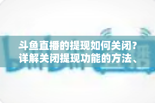 斗鱼直播的提现如何关闭?详解关闭提现功能的方法、步骤与注意事项全攻略 斗鱼直播的提现如何关闭?详解关闭提现功能的方法、步骤与注意事项全攻略