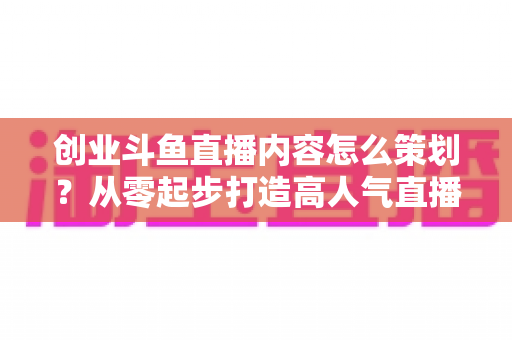 创业斗鱼直播内容怎么策划？从零起步打造高人气直播间的完整实战指南