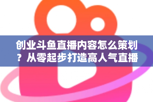 创业斗鱼直播内容怎么策划？从零起步打造高人气直播间的完整实战指南