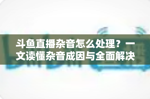 斗鱼直播杂音怎么处理？一文读懂杂音成因与全面解决方案，助你打造高清纯净直播间