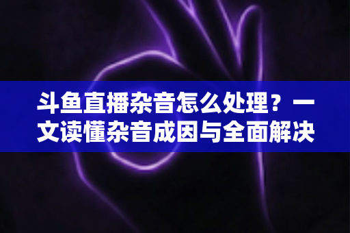 斗鱼直播杂音怎么处理？一文读懂杂音成因与全面解决方案，助你打造高清纯净直播间