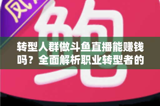 转型人群做斗鱼直播能赚钱吗？全面解析职业转型者的直播变现前景、真实收入与实操攻略