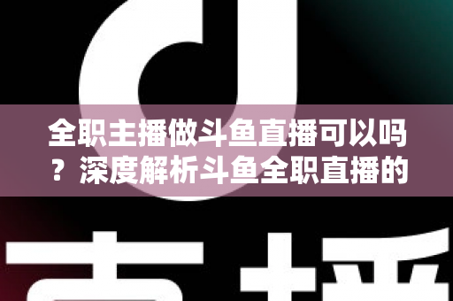 全职主播做斗鱼直播可以吗？深度解析斗鱼全职直播的可行性、收入构成与入行全攻略