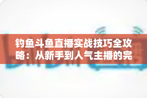 钓鱼斗鱼直播实战技巧全攻略：从新手到人气主播的完整进阶指南