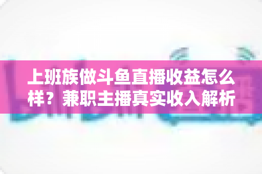 上班族做斗鱼直播收益怎么样？兼职主播真实收入解析与实操指南