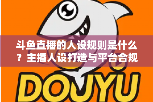 斗鱼直播的人设规则是什么？主播人设打造与平台合规全解析