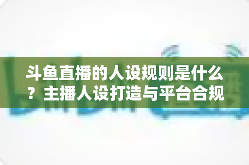 斗鱼直播的人设规则是什么？主播人设打造与平台合规全解析
