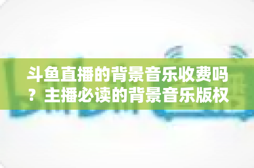 斗鱼直播的背景音乐收费吗？主播必读的背景音乐版权与费用全解析