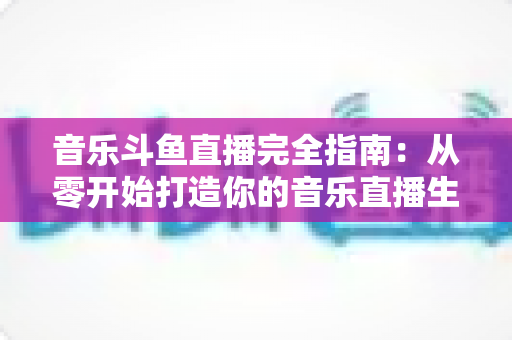 音乐斗鱼直播完全指南：从零开始打造你的音乐直播生涯