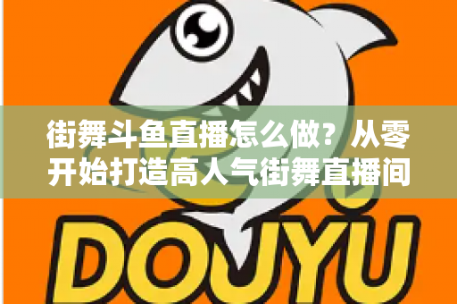 街舞斗鱼直播怎么做?从零开始打造高人气街舞直播间的完整实战指南 街舞斗鱼直播怎么做?从零开始打造高人气街舞直播间的完整实战指南